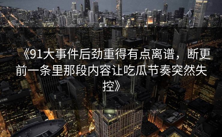 《91大事件后劲重得有点离谱,断更前一条里那段内容让吃瓜节奏突然失控》 《91大事件后劲重得有点离谱,断更前一条里那段内容让吃瓜节奏突然失控》