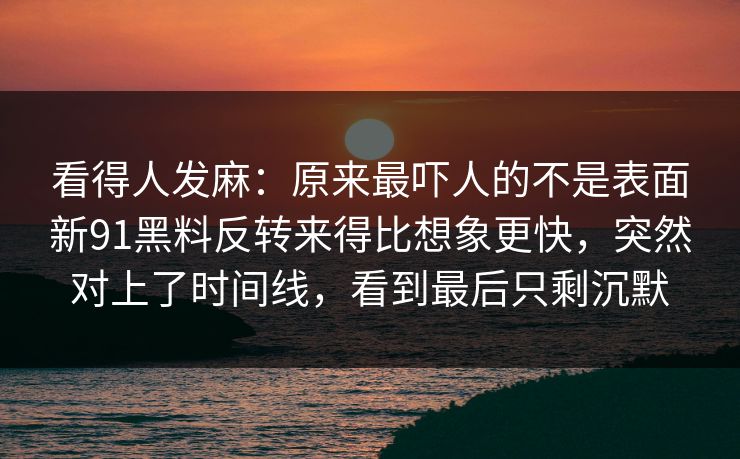 看得人发麻：原来最吓人的不是表面新91黑料反转来得比想象更快，突然对上了时间线，看到最后只剩沉默