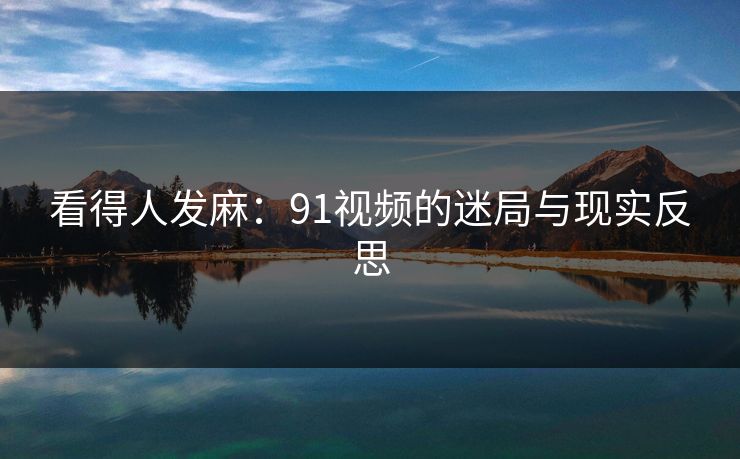 看得人发麻：91视频的迷局与现实反思