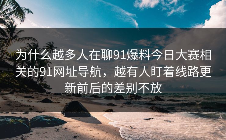 为什么越多人在聊91爆料今日大赛相关的91网址导航，越有人盯着线路更新前后的差别不放