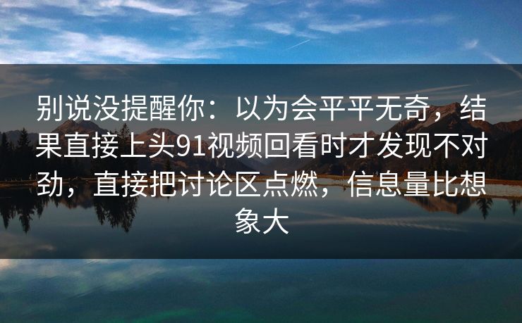别说没提醒你：以为会平平无奇，结果直接上头91视频回看时才发现不对劲，直接把讨论区点燃，信息量比想象大