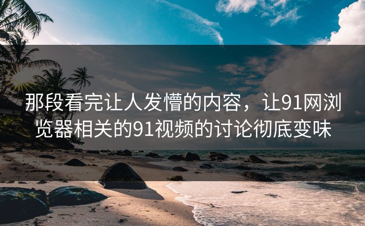 那段看完让人发懵的内容，让91网浏览器相关的91视频的讨论彻底变味
