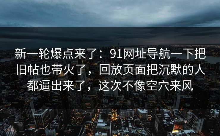 新一轮爆点来了：91网址导航一下把旧帖也带火了，回放页面把沉默的人都逼出来了，这次不像空穴来风