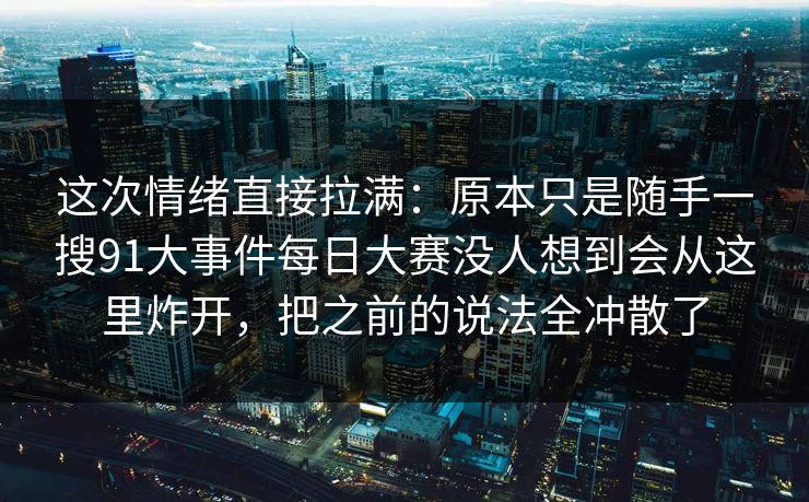 这次情绪直接拉满：原本只是随手一搜91大事件每日大赛没人想到会从这里炸开，把之前的说法全冲散了