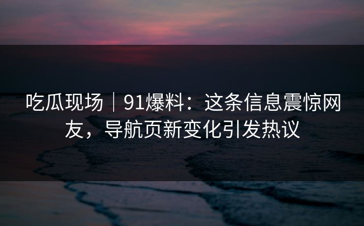 吃瓜现场｜91爆料：这条信息震惊网友，导航页新变化引发热议