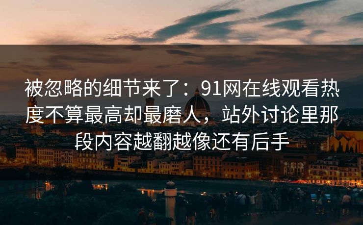 被忽略的细节来了：91网在线观看热度不算最高却最磨人，站外讨论里那段内容越翻越像还有后手