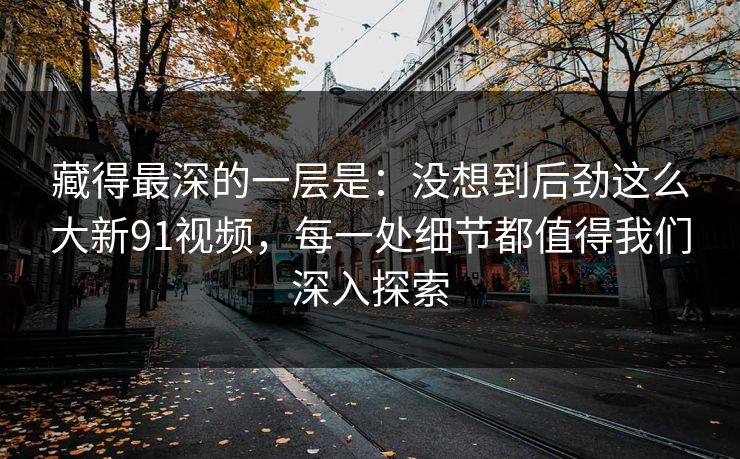 藏得最深的一层是：没想到后劲这么大新91视频，每一处细节都值得我们深入探索