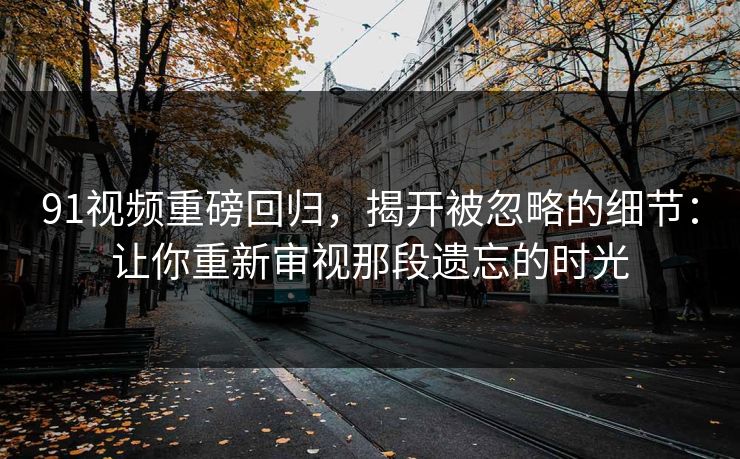 91视频重磅回归，揭开被忽略的细节：让你重新审视那段遗忘的时光