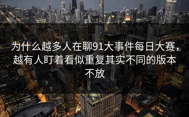 为什么越多人在聊91大事件每日大赛，越有人盯着看似重复其实不同的版本不放