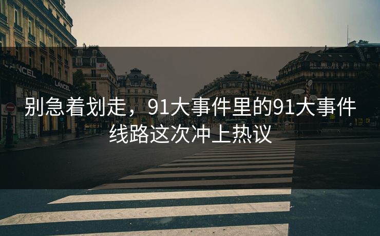 别急着划走，91大事件里的91大事件线路这次冲上热议