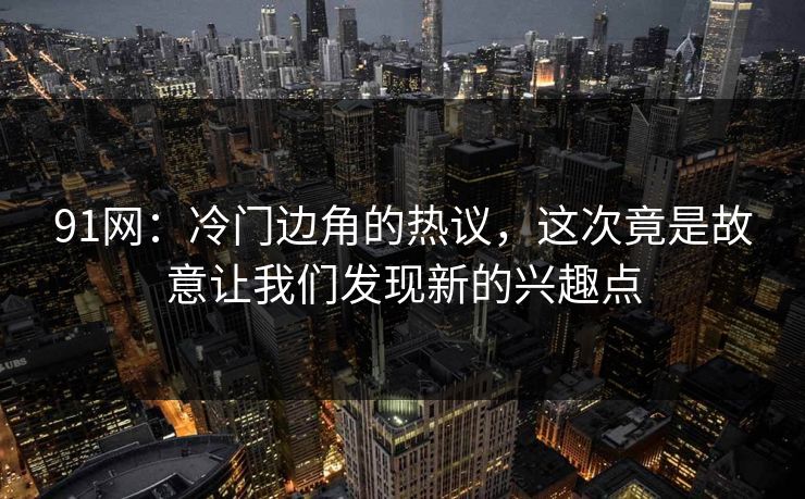 91网：冷门边角的热议，这次竟是故意让我们发现新的兴趣点
