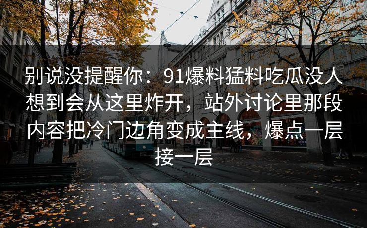 别说没提醒你：91爆料猛料吃瓜没人想到会从这里炸开，站外讨论里那段内容把冷门边角变成主线，爆点一层接一层