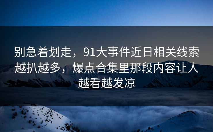 别急着划走，91大事件近日相关线索越扒越多，爆点合集里那段内容让人越看越发凉