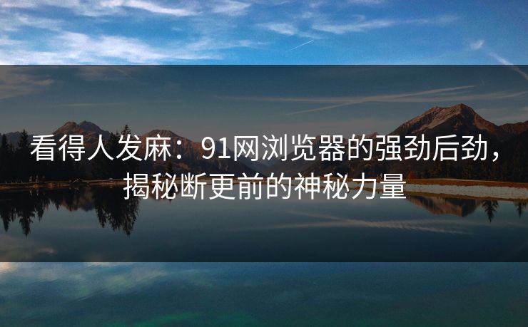 看得人发麻：91网浏览器的强劲后劲，揭秘断更前的神秘力量