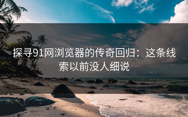 探寻91网浏览器的传奇回归：这条线索以前没人细说
