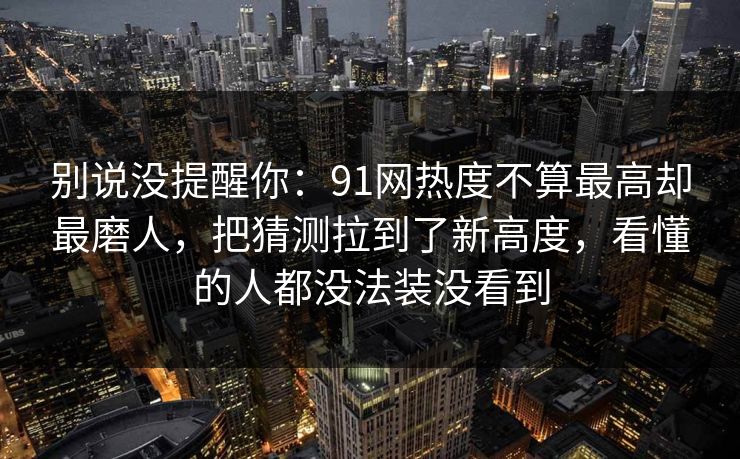 别说没提醒你：91网热度不算最高却最磨人，把猜测拉到了新高度，看懂的人都没法装没看到