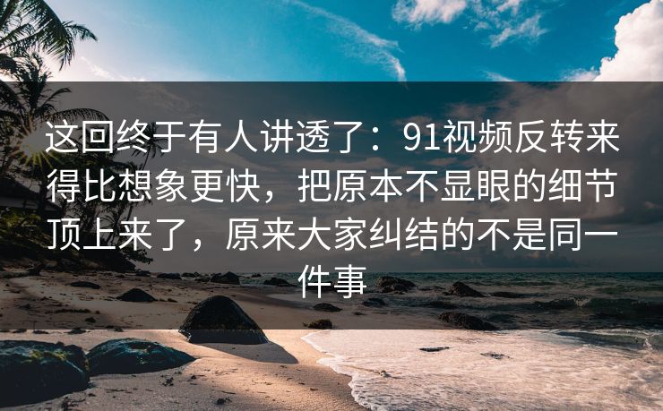这回终于有人讲透了：91视频反转来得比想象更快，把原本不显眼的细节顶上来了，原来大家纠结的不是同一件事