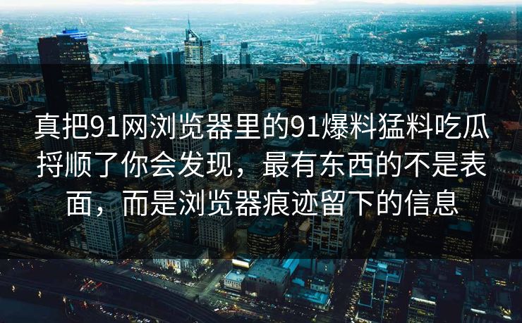 真把91网浏览器里的91爆料猛料吃瓜捋顺了你会发现，最有东西的不是表面，而是浏览器痕迹留下的信息