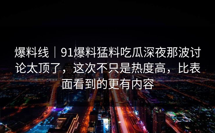 爆料线｜91爆料猛料吃瓜深夜那波讨论太顶了，这次不只是热度高，比表面看到的更有内容