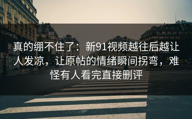 真的绷不住了:新91视频越往后越让人发凉,让原帖的情绪瞬间拐弯,难怪有人看完直接删评 真的绷不住了:新91视频越往后越让人发凉,让原帖的情绪瞬间拐弯,难怪有人看完直接删评