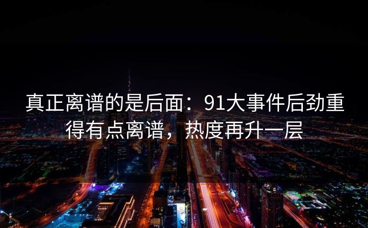 真正离谱的是后面:91大事件后劲重得有点离谱,热度再升一层 真正离谱的是后面:91大事件后劲重得有点离谱,热度再升一层