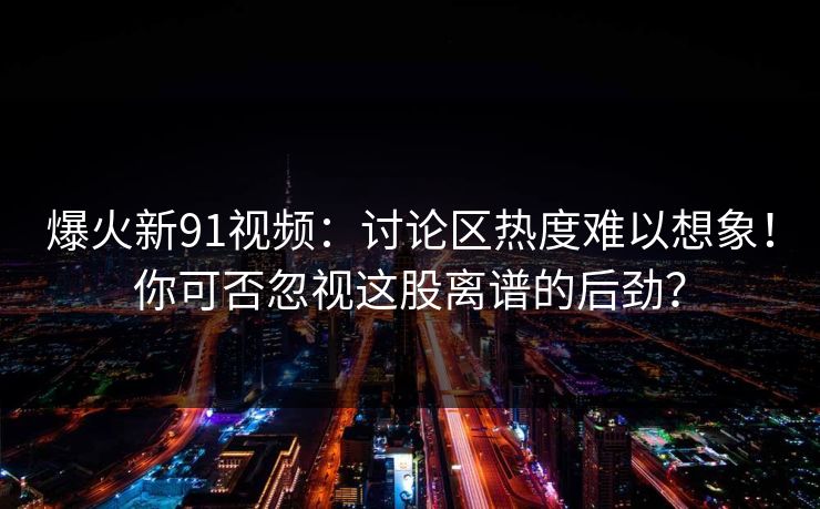 爆火新91视频:讨论区热度难以想象!你可否忽视这股离谱的后劲? 爆火新91视频:讨论区热度难以想象!你可否忽视这股离谱的后劲?