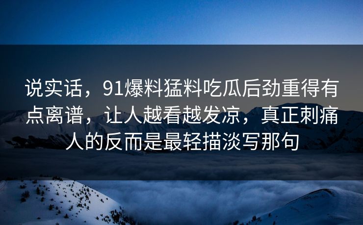 说实话,91爆料猛料吃瓜后劲重得有点离谱,让人越看越发凉,真正刺痛人的反而是最轻描淡写那句 说实话,91爆料猛料吃瓜后劲重得有点离谱,让人越看越发凉,真正刺痛人的反而是最轻描淡写那句