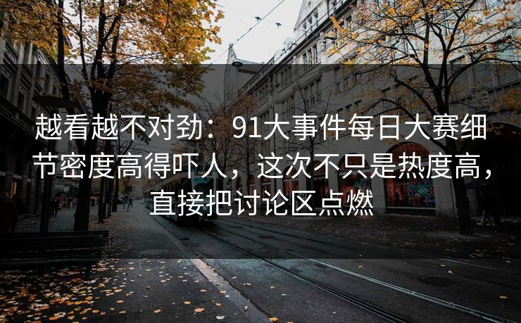 越看越不对劲:91大事件每日大赛细节密度高得吓人,这次不只是热度高,直接把讨论区点燃 越看越不对劲:91大事件每日大赛细节密度高得吓人,这次不只是热度高,直接把讨论区点燃