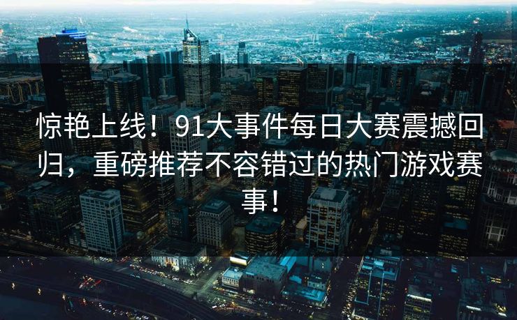 惊艳上线!91大事件每日大赛震撼回归,重磅推荐不容错过的热门游戏赛事! 惊艳上线!91大事件每日大赛震撼回归,重磅推荐不容错过的热门游戏赛事!