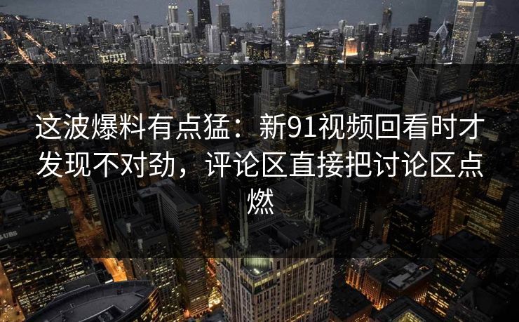 这波爆料有点猛：新91视频回看时才发现不对劲，评论区直接把讨论区点燃