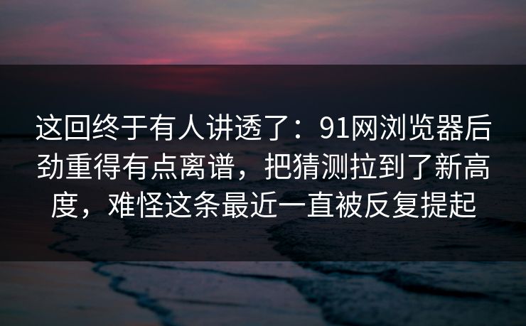 这回终于有人讲透了:91网浏览器后劲重得有点离谱,把猜测拉到了新高度,难怪这条最近一直被反复提起 这回终于有人讲透了:91网浏览器后劲重得有点离谱,把猜测拉到了新高度,难怪这条最近一直被反复提起