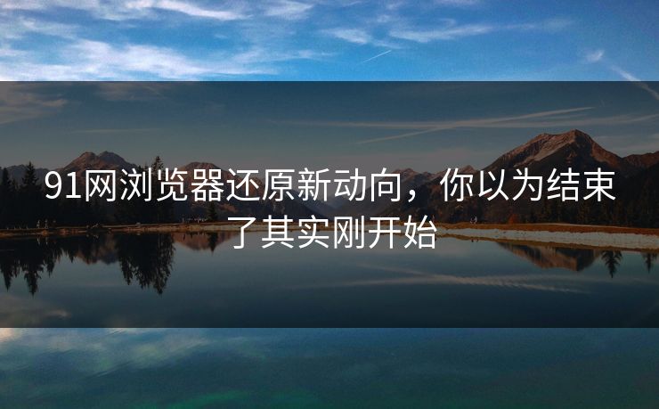 91网浏览器还原新动向,你以为结束了其实刚开始 91网浏览器还原新动向,你以为结束了其实刚开始