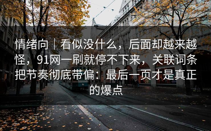 情绪向|看似没什么,后面却越来越怪,91网一刷就停不下来,关联词条把节奏彻底带偏:最后一页才是真正的爆点 情绪向|看似没什么,后面却越来越怪,91网一刷就停不下来,关联词条把节奏彻底带偏:最后一页才是真正的爆点
