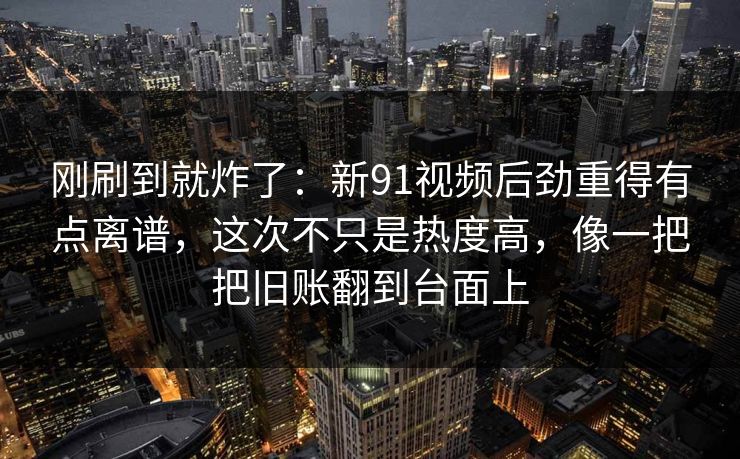 刚刷到就炸了：新91视频后劲重得有点离谱，这次不只是热度高，像一把把旧账翻到台面上