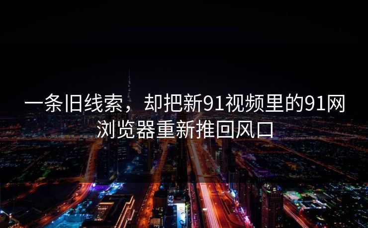 一条旧线索，却把新91视频里的91网浏览器重新推回风口