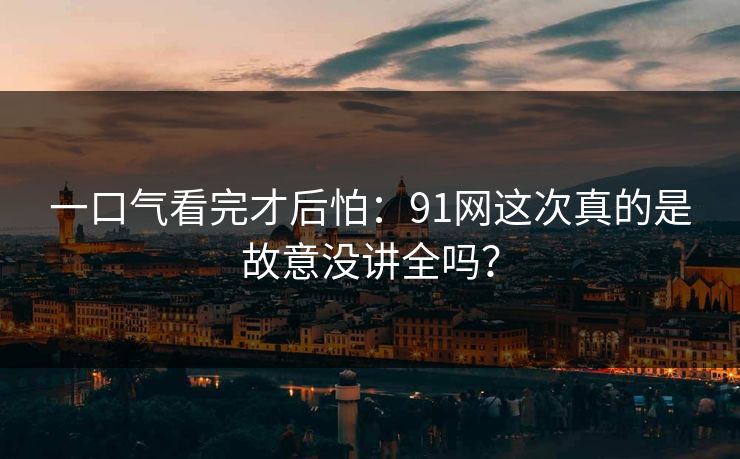 一口气看完才后怕:91网这次真的是故意没讲全吗? 一口气看完才后怕:91网这次真的是故意没讲全吗?