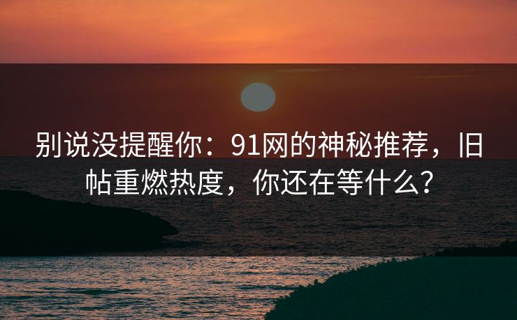 别说没提醒你:91网的神秘推荐,旧帖重燃热度,你还在等什么? 别说没提醒你:91网的神秘推荐,旧帖重燃热度,你还在等什么?