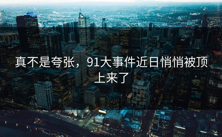真不是夸张,91大事件近日悄悄被顶上来了 真不是夸张,91大事件近日悄悄被顶上来了