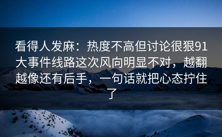 看得人发麻:热度不高但讨论很狠91大事件线路这次风向明显不对,越翻越像还有后手,一句话就把心态拧住了 看得人发麻:热度不高但讨论很狠91大事件线路这次风向明显不对,越翻越像还有后手,一句话就把心态拧住了
