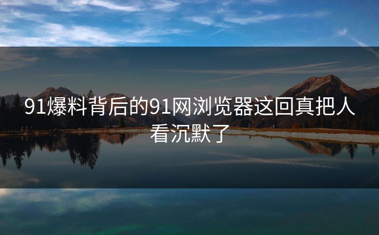 91爆料背后的91网浏览器这回真把人看沉默了