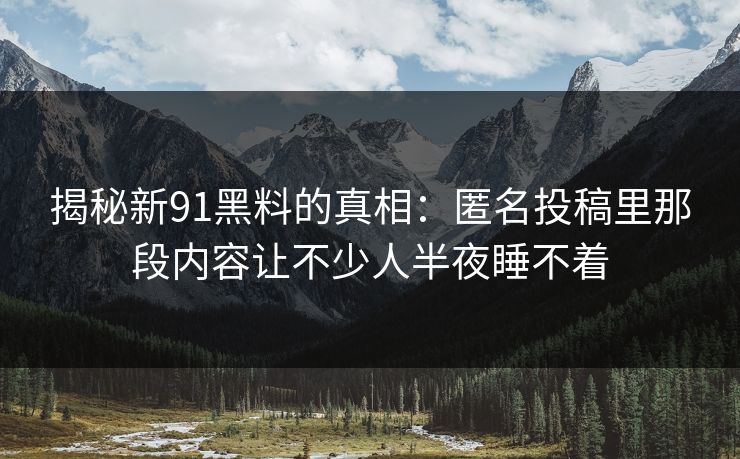 揭秘新91黑料的真相:匿名投稿里那段内容让不少人半夜睡不着 揭秘新91黑料的真相:匿名投稿里那段内容让不少人半夜睡不着