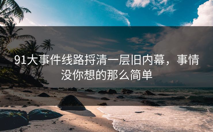 91大事件线路捋清一层旧内幕,事情没你想的那么简单 91大事件线路捋清一层旧内幕,事情没你想的那么简单
