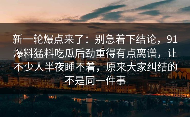新一轮爆点来了：别急着下结论，91爆料猛料吃瓜后劲重得有点离谱，让不少人半夜睡不着，原来大家纠结的不是同一件事
