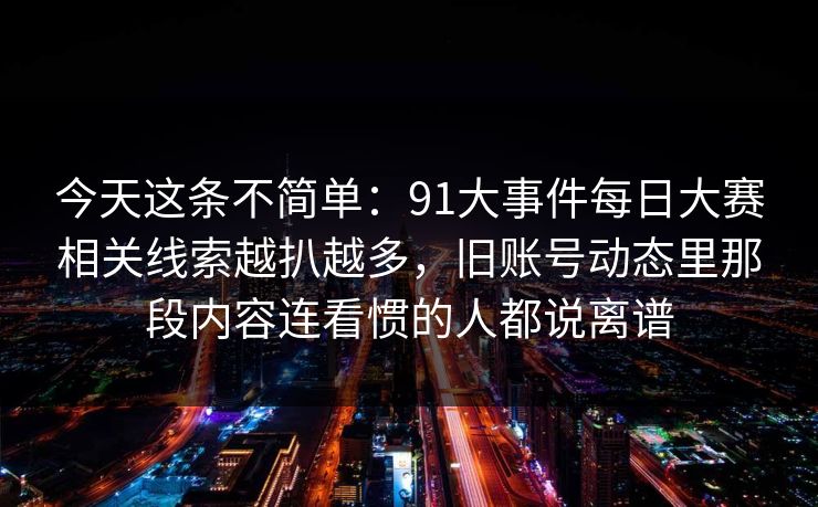 今天这条不简单：91大事件每日大赛相关线索越扒越多，旧账号动态里那段内容连看惯的人都说离谱