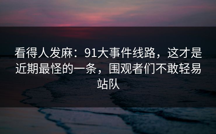 看得人发麻:91大事件线路,这才是近期最怪的一条,围观者们不敢轻易站队 看得人发麻:91大事件线路,这才是近期最怪的一条,围观者们不敢轻易站队