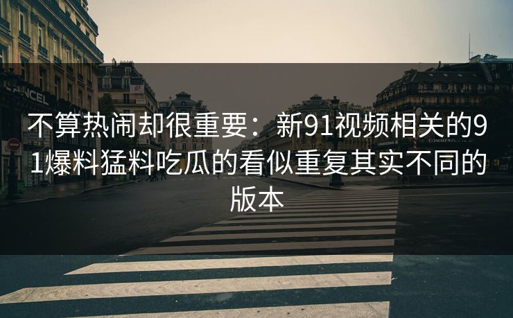 不算热闹却很重要:新91视频相关的91爆料猛料吃瓜的看似重复其实不同的版本 不算热闹却很重要:新91视频相关的91爆料猛料吃瓜的看似重复其实不同的版本