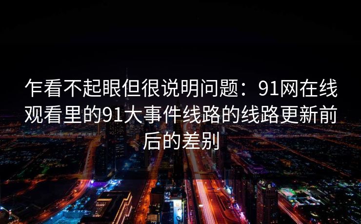 乍看不起眼但很说明问题：91网在线观看里的91大事件线路的线路更新前后的差别