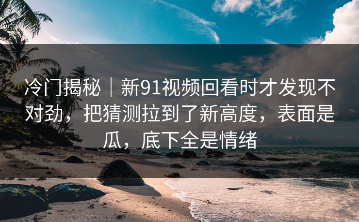 冷门揭秘｜新91视频回看时才发现不对劲，把猜测拉到了新高度，表面是瓜，底下全是情绪