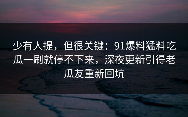 少有人提,但很关键:91爆料猛料吃瓜一刷就停不下来,深夜更新引得老瓜友重新回坑 少有人提,但很关键:91爆料猛料吃瓜一刷就停不下来,深夜更新引得老瓜友重新回坑