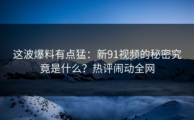 这波爆料有点猛:新91视频的秘密究竟是什么?热评闹动全网 这波爆料有点猛:新91视频的秘密究竟是什么?热评闹动全网